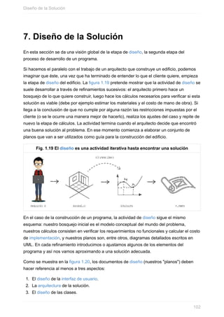 7. Diseño de la Solución
En esta sección se da una visión global de la etapa de diseño, la segunda etapa del
proceso de desarrollo de un programa.
Si hacemos el paralelo con el trabajo de un arquitecto que construye un edificio, podemos
imaginar que éste, una vez que ha terminado de entender lo que el cliente quiere, empieza
la etapa de diseño del edificio. La figura 1.19 pretende mostrar que la actividad de diseño se
suele desarrollar a través de refinamientos sucesivos: el arquitecto primero hace un
bosquejo de lo que quiere construir, luego hace los cálculos necesarios para verificar si esta
solución es viable (debe por ejemplo estimar los materiales y el costo de mano de obra). Si
llega a la conclusión de que no cumple por alguna razón las restricciones impuestas por el
cliente (o se le ocurre una manera mejor de hacerlo), realiza los ajustes del caso y repite de
nuevo la etapa de cálculos. La actividad termina cuando el arquitecto decide que encontró
una buena solución al problema. En ese momento comienza a elaborar un conjunto de
planos que van a ser utilizados como guía para la construcción del edificio.
Fig. 1.19 El diseño es una actividad iterativa hasta encontrar una solución
En el caso de la construcción de un programa, la actividad de diseño sigue el mismo
esquema: nuestro bosquejo inicial es el modelo conceptual del mundo del problema,
nuestros cálculos consisten en verificar los requerimientos no funcionales y calcular el costo
de implementación, y nuestros planos son, entre otros, diagramas detallados escritos en
UML. En cada refinamiento introducimos o ajustamos algunos de los elementos del
programa y así nos vamos aproximando a una solución adecuada.
Como se muestra en la figura 1.20, los documentos de diseño (nuestros "planos") deben
hacer referencia al menos a tres aspectos:
1. El diseño de la interfaz de usuario.
2. La arquitectura de la solución.
3. El diseño de las clases.
Diseño de la Solución
102
 