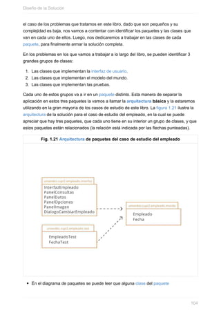 el caso de los problemas que tratamos en este libro, dado que son pequeños y su
complejidad es baja, nos vamos a contentar con identificar los paquetes y las clases que
van en cada uno de ellos. Luego, nos dedicaremos a trabajar en las clases de cada
paquete, para finalmente armar la solución completa.
En los problemas en los que vamos a trabajar a lo largo del libro, se pueden identificar 3
grandes grupos de clases:
1. Las clases que implementan la interfaz de usuario.
2. Las clases que implementan el modelo del mundo.
3. Las clases que implementan las pruebas.
Cada uno de estos grupos va a ir en un paquete distinto. Esta manera de separar la
aplicación en estos tres paquetes la vamos a llamar la arquitectura básica y la estaremos
utilizando en la gran mayoría de los casos de estudio de este libro. La figura 1.21 ilustra la
arquitectura de la solución para el caso de estudio del empleado, en la cual se puede
apreciar que hay tres paquetes, que cada uno tiene en su interior un grupo de clases, y que
estos paquetes están relacionados (la relación está indicada por las flechas punteadas).
Fig. 1.21 Arquitectura de paquetes del caso de estudio del empleado
En el diagrama de paquetes se puede leer que alguna clase del paquete
Diseño de la Solución
104
 