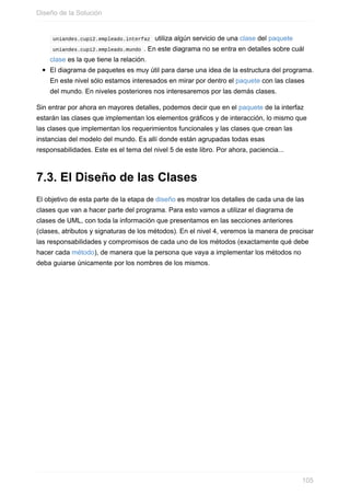 uniandes.cupi2.empleado.interfaz utiliza algún servicio de una clase del paquete
uniandes.cupi2.empleado.mundo . En este diagrama no se entra en detalles sobre cuál
clase es la que tiene la relación.
El diagrama de paquetes es muy útil para darse una idea de la estructura del programa.
En este nivel sólo estamos interesados en mirar por dentro el paquete con las clases
del mundo. En niveles posteriores nos interesaremos por las demás clases.
Sin entrar por ahora en mayores detalles, podemos decir que en el paquete de la interfaz
estarán las clases que implementan los elementos gráficos y de interacción, lo mismo que
las clases que implementan los requerimientos funcionales y las clases que crean las
instancias del modelo del mundo. Es allí donde están agrupadas todas esas
responsabilidades. Este es el tema del nivel 5 de este libro. Por ahora, paciencia...
7.3. El Diseño de las Clases
El objetivo de esta parte de la etapa de diseño es mostrar los detalles de cada una de las
clases que van a hacer parte del programa. Para esto vamos a utilizar el diagrama de
clases de UML, con toda la información que presentamos en las secciones anteriores
(clases, atributos y signaturas de los métodos). En el nivel 4, veremos la manera de precisar
las responsabilidades y compromisos de cada uno de los métodos (exactamente qué debe
hacer cada método), de manera que la persona que vaya a implementar los métodos no
deba guiarse únicamente por los nombres de los mismos.
Diseño de la Solución
105
 