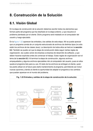 8. Construcción de la Solución
8.1. Visión Global
En la etapa de construcción de la solución debemos escribir todos los elementos que
forman parte del programa que fue diseñado en la etapa anterior, y que resuelve el
problema planteado por el cliente. Dicho programa será instalado en el computador del
usuario y luego ejecutado.
En la figura 1.22 aparecen las entradas y las salidas de esta etapa. Allí se puede apreciar
que un programa consta de un conjunto estructurado de archivos de distintos tipos (no sólo
están los archivos de las clases Java). La descripción de todos ellos se hará en la sección
8.2. También se puede ver que la etapa de construcción debe seguir ciertas reglas de
organización, las cuales varían de empresa a empresa de desarrollo de software, y que
deben hacerse explícitas antes de comenzar el trabajo. Estas reglas de organización son el
tema de la sección 8.3. Al terminar la etapa de construcción, algunos archivos
empaquetados y algunos archivos ejecutables irán al computador del usuario, pues en ellos
queda el programa listo para su uso. El resto de los archivos se entregan al cliente, quien
los podrá utilizar en el futuro para darle mantenimiento al programa, permitiendo así incluir
nuevas opciones y dando al cliente la oportunidad de adaptar el programa a los cambios
que puedan aparecer en el mundo del problema.
Fig. 1.22 Entradas y salidas de la etapa de construcción de la solución
Construcción de la Solución
106
 