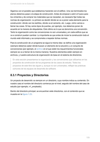 Sigamos con el paralelo que estábamos haciendo con el edificio. Una vez terminados los
planos debemos pasar a la etapa de construcción. Antes de empezar a abrir el hueco para
los cimientos y de comprar los materiales que se necesitan, es necesario fijar todas las
normas de organización. Lo primero es decidir dónde se va a poner cada elemento para la
construcción: dónde van los ladrillos, dónde va el cemento, etc. Luego, cómo vamos a
llamar las cosas. Si hay varios tipos de puertas, por ejemplo, nos debemos poner de
acuerdo en la manera de etiquetarlas. Esto último es lo que se denomina una convención.
Tanto la organización como las convenciones no son universales y en cada edificio que se
va a construir pueden cambiar. Lo importante es que antes de iniciar la construcción todo el
mundo esté informado y se comprometa a respetar dichas normas.
Para la construcción de un programa se sigue la misma idea: se define una organización
(siempre debemos saber dónde buscar un elemento de la solución) y un conjunto de
convenciones (por ejemplo, el archivo en el que están los requerimientos funcionales
siempre se va a llamar de la misma manera). Nuestros elementos están siempre en
archivos, y nuestra estructura de organización de basa en el sistema de directorios.
En esta sección presentamos la organización y las convenciones que utilizamos en los
proyectos de construcción de los programas de los casos de estudio. Todos los
proyectos de este libro las siguen y, aunque no son universales, reflejan las prácticas
comunes de los equipos de desarrollo de software.
8.3.1 Proyectos y Directorios
Un proyecto de desarrollo va siempre en un directorio, cuyo nombre indica su contenido. En
nuestro caso el nombre del directorio comienza por el nivel, seguido del nombre del caso de
estudio (por ejemplo, n1_empleado).
Dentro del directorio principal, se encuentran siete directorios, con el contenido que se
muestra en la figura 1.23.
Construcción de la Solución
109
 