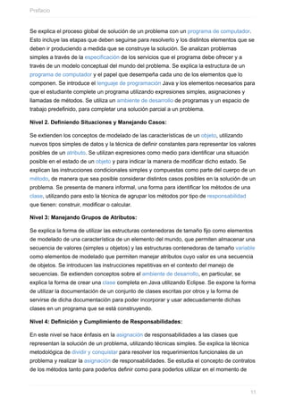 Se explica el proceso global de solución de un problema con un programa de computador.
Esto incluye las etapas que deben seguirse para resolverlo y los distintos elementos que se
deben ir produciendo a medida que se construye la solución. Se analizan problemas
simples a través de la especificación de los servicios que el programa debe ofrecer y a
través de un modelo conceptual del mundo del problema. Se explica la estructura de un
programa de computador y el papel que desempeña cada uno de los elementos que lo
componen. Se introduce el lenguaje de programación Java y los elementos necesarios para
que el estudiante complete un programa utilizando expresiones simples, asignaciones y
llamadas de métodos. Se utiliza un ambiente de desarrollo de programas y un espacio de
trabajo predefinido, para completar una solución parcial a un problema.
Nivel 2. Definiendo Situaciones y Manejando Casos:
Se extienden los conceptos de modelado de las características de un objeto, utilizando
nuevos tipos simples de datos y la técnica de definir constantes para representar los valores
posibles de un atributo. Se utilizan expresiones como medio para identificar una situación
posible en el estado de un objeto y para indicar la manera de modificar dicho estado. Se
explican las instrucciones condicionales simples y compuestas como parte del cuerpo de un
método, de manera que sea posible considerar distintos casos posibles en la solución de un
problema. Se presenta de manera informal, una forma para identificar los métodos de una
clase, utilizando para esto la técnica de agrupar los métodos por tipo de responsabilidad
que tienen: construir, modificar o calcular.
Nivel 3: Manejando Grupos de Atributos:
Se explica la forma de utilizar las estructuras contenedoras de tamaño fijo como elementos
de modelado de una característica de un elemento del mundo, que permiten almacenar una
secuencia de valores (simples u objetos) y las estructuras contenedoras de tamaño variable
como elementos de modelado que permiten manejar atributos cuyo valor es una secuencia
de objetos. Se introducen las instrucciones repetitivas en el contexto del manejo de
secuencias. Se extienden conceptos sobre el ambiente de desarrollo, en particular, se
explica la forma de crear una clase completa en Java utilizando Eclipse. Se expone la forma
de utilizar la documentación de un conjunto de clases escritas por otros y la forma de
servirse de dicha documentación para poder incorporar y usar adecuadamente dichas
clases en un programa que se está construyendo.
Nivel 4: Definición y Cumplimiento de Responsabilidades:
En este nivel se hace énfasis en la asignación de responsabilidades a las clases que
representan la solución de un problema, utilizando técnicas simples. Se explica la técnica
metodológica de dividir y conquistar para resolver los requerimientos funcionales de un
problema y realizar la asignación de responsabilidades. Se estudia el concepto de contratos
de los métodos tanto para poderlos definir como para poderlos utilizar en el momento de
Prefacio
11
 