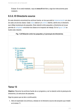 Eclipse. Si no está instalado, vaya al anexo B del libro y siga las instrucciones para
instalarlo.
8.3.2. El Directorio source
En este directorio encontrará los archivos fuente, en los que está la implementación en Java
de cada una de las clases. Cada clase está en un archivo distinto, dentro de un directorio
que refleja la jerarquía de paquetes. Esta relación entre paquetes y directorios es la que
permite al compilador encontrar las clases en el espacio de trabajo. En la figura 1.24 se
ilustra esta relación.
Fig. 1.24 Relación entre los paquetes y la jerarquía de directorios
Tarea 13
Objetivo: Recorrer los archivos fuente de un programa y ver la relación entre la jerarquía de
directorios y la estructura de paquetes.
Siga los pasos que se dan a continuación.
1. Abra el explorador de archivos y sitúese en el directorio source del proyecto que instaló
en la tarea 11.
Construcción de la Solución
111
 