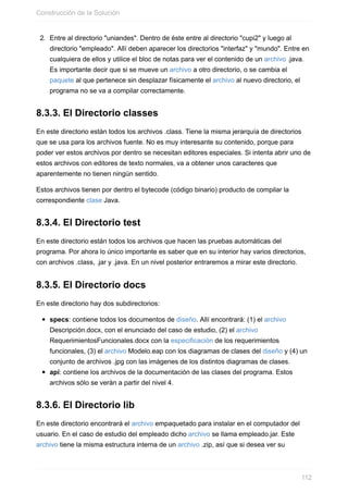 2. Entre al directorio "uniandes". Dentro de éste entre al directorio "cupi2" y luego al
directorio "empleado". Allí deben aparecer los directorios "interfaz" y "mundo". Entre en
cualquiera de ellos y utilice el bloc de notas para ver el contenido de un archivo .java.
Es importante decir que si se mueve un archivo a otro directorio, o se cambia el
paquete al que pertenece sin desplazar físicamente el archivo al nuevo directorio, el
programa no se va a compilar correctamente.
8.3.3. El Directorio classes
En este directorio están todos los archivos .class. Tiene la misma jerarquía de directorios
que se usa para los archivos fuente. No es muy interesante su contenido, porque para
poder ver estos archivos por dentro se necesitan editores especiales. Si intenta abrir uno de
estos archivos con editores de texto normales, va a obtener unos caracteres que
aparentemente no tienen ningún sentido.
Estos archivos tienen por dentro el bytecode (código binario) producto de compilar la
correspondiente clase Java.
8.3.4. El Directorio test
En este directorio están todos los archivos que hacen las pruebas automáticas del
programa. Por ahora lo único importante es saber que en su interior hay varios directorios,
con archivos .class, .jar y .java. En un nivel posterior entraremos a mirar este directorio.
8.3.5. El Directorio docs
En este directorio hay dos subdirectorios:
specs: contiene todos los documentos de diseño. Allí encontrará: (1) el archivo
Descripción.docx, con el enunciado del caso de estudio, (2) el archivo
RequerimientosFuncionales.docx con la especificación de los requerimientos
funcionales, (3) el archivo Modelo.eap con los diagramas de clases del diseño y (4) un
conjunto de archivos .jpg con las imágenes de los distintos diagramas de clases.
api: contiene los archivos de la documentación de las clases del programa. Estos
archivos sólo se verán a partir del nivel 4.
8.3.6. El Directorio lib
En este directorio encontrará el archivo empaquetado para instalar en el computador del
usuario. En el caso de estudio del empleado dicho archivo se llama empleado.jar. Este
archivo tiene la misma estructura interna de un archivo .zip, así que si desea ver su
Construcción de la Solución
112
 