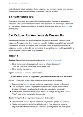 contenido puede utilizar cualquiera de los programas que permiten manejar esos archivos.
En su interior deberá encontrar todos los archivos .class del proyecto.
8.3.7 El Directorio data
Este directorio contiene archivos con información que utiliza el programa, ya sea para
almacenar datos (si tuviéramos una base de datos estaría en ese directorio) o para leerlos
(por ejemplo, en el caso de estudio del empleado, allí se guarda la foto en un archivo con
formato jpeg).
8.4. Eclipse: Un Ambiente de Desarrollo
Un ambiente (o entorno) de desarrollo es una aplicación que facilita la construcción de
programas. Principalmente, debe ayudarnos a escribir el código, a compilarlo y a ejecutarlo.
Eclipse es un ambiente de múltiples usos, uno de los cuales es ayudar al desarrollo de
programas escritos en Java. Es una herramienta de uso gratuito, muy flexible y adaptable a
las necesidades y gustos de los programadores.
Tarea 14
Objetivo: Estudiar tres funcionalidades básicas del ambiente de desarrollo:
1. Cómo abrir un proyecto que ya existe (como el del caso de estudio).
2. Cómo leer y modificar los archivos de las clases Java.
3. Cómo ejecutar el programa.
Siga los pasos que se enuncian a continuación.
1. ¿Cómo abrir en Eclipse el programa n1_empleado? Puede hacerlo de dos formas:
Opción 1: Creando el proyecto directamente en la estructura de directorios
Descomprima el archivo .zip que contiene el proyecto (por ejemplo en C:/temp/).
Cree un proyecto Java en Eclipse (menú File/New/Java Project), con la ruta del
directorio (C:/temp/n1_empleado) y el nombre del proyecto (n1_empleado).
Puede aceptar la creación ahora (botón "Finish"), o navegar a la siguiente ventana
("Next") para ver las propiedades del proyecto.
Opción 2: Importando el proyecto de la estructura de directorios:
Descomprima el archivo .zip que contiene el proyecto (por ejemplo en C:/temp/)
Elija la opción de importación (menú File/Import…). En el diálogo en el que le
preguntan la fuente de la importación seleccione "Existing Project into Workspace".
Construcción de la Solución
113
 