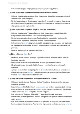 Seleccione la carpeta del proyecto (C:/temp/n1_empleado) y finalice.
2. ¿Cómo explorar en Eclipse el contenido de un proyecto abierto?
Utilice la vista llamada navegador. Si la vista no está disponible, búsquela en el menú
Window/Show View/ Navigator.
Revise la estructura de directorios del proyecto n1_empleado y recuerde el contenido
de cada uno de ellos (puede ocurrir que algunos directorios no contengan archivos en
el proyecto que está explorando).
3. ¿Cómo explorar en Eclipse un proyecto Java que esté abierto?
Utilice la vista llamada "Package Explorer". Si la vista anterior no está disponible,
búsquela en el menú Window/ Show View/Package Explorer.
Revise las propiedades del proyecto. Puede editar las propiedades haciendo clic
derecho sobre el proyecto o mediante el menú Project/Properties.
Seleccione de la ventana de propiedades (de las opciones que aparecen a la izquierda)
las opciones de construcción de Java ("Java Build Path") y revise la configuración del
proyecto.
Observe la estructura de paquetes del proyecto.
4. ¿Cómo editar una clase Java?
Utilizando la vista llamada "Package Explorer" localice el directorio con los archivos
fuente del proyecto.
Dando doble clic sobre cualquiera de los archivos que allí se encuentran
(Empleado.java, por ejemplo), el editor lo abre y permite al programador que lo
modifique.
Agregue un comentario en algún punto de la clase Empleado, teniendo cuidado de no
afectar el contenido del archivo, y sálvelo de nuevo con la opción del menú File/Save.
Cierre el archivo después de haberlo salvado.
5. ¿Cómo ejecutar el programa en un proyecto abierto en Eclipse?
Utilizando la vista llamada "Package Explorer" localice el directorio con los archivos
fuente del proyecto.
Localice la clase InterfazEmpleado en el paquete que contiene las clases de la interfaz.
Cada programa en Java tiene una clase por la cual comienza la ejecución. Siempre se
debe localizar esta clase para poder iniciar el programa.
Elija el comando "Run/Java Application". Puede hacerlo desde la barra de
herramientas, el menú principal o el menú emergente que aparece al hacer clic derecho
sobre la clase.
Con este comando el programa comienza su ejecución. El programa y Eclipse siguen
funcionando simultáneamente. Para terminar el programa, basta con cerrar su ventana.
Construcción de la Solución
114
 