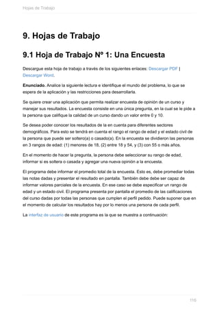 9. Hojas de Trabajo
9.1 Hoja de Trabajo Nº 1: Una Encuesta
Descargue esta hoja de trabajo a través de los siguientes enlaces: Descargar PDF |
Descargar Word.
Enunciado. Analice la siguiente lectura e identique el mundo del problema, lo que se
espera de la aplicación y las restricciones para desarrollarla.
Se quiere crear una aplicación que permita realizar encuesta de opinión de un curso y
manejar sus resultados. La encuesta consiste en una única pregunta, en la cual se le pide a
la persona que calique la calidad de un curso dando un valor entre 0 y 10.
Se desea poder conocer los resultados de la en cuenta para diferentes sectores
demográficos. Para esto se tendrá en cuenta el rango el rango de edad y el estado civil de
la persona que puede ser soltero(a) o casado(a). En la encuesta se dividieron las personas
en 3 rangos de edad: (1) menores de 18, (2) entre 18 y 54, y (3) con 55 o más años.
En el momento de hacer la pregunta, la persona debe seleccionar su rango de edad,
informar si es soltera o casada y agregar una nueva opinión a la encuesta.
El programa debe informar el promedio total de la encuesta. Esto es, debe promediar todas
las notas dadas y presentar el resultado en pantalla. También debe debe ser capaz de
informar valores parciales de la encuesta. En ese caso se debe especicar un rango de
edad y un estado civil. El programa presenta por pantalla el promedio de las calicaciones
del curso dadas por todas las personas que cumplen el perl pedido. Puede suponer que en
el momento de calcular los resultados hay por lo menos una persona de cada perl.
La interfaz de usuario de este programa es la que se muestra a continuación:
Hojas de Trabajo
116
 