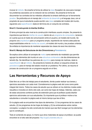invocar el método. Se enseña la forma de utilizar la clase Exception de Java para manejar
los problemas asociados con la violación de los contratos. Se presenta la forma de
documentar los contratos de los métodos utilizando la sintaxis definida por la herramienta
javadoc. Se profundiza en el manejo del ambiente de desarrollo y el lenguaje Java, con el
propósito de que el estudiante pueda escribir una clase completa del modelo del mundo,
siguiendo una especificación dada en términos de un conjunto de contratos.
Nivel 5: Construyendo la Interfaz Gráfica:
El tema principal de este nivel es la construcción interfaces usuario simples. Se presenta la
importancia que tiene la interfaz de usuario dentro de un programa de computador, teniendo
en cuenta que es el medio de comunicación entre el usuario y el modelo del mundo. Se
propone una arquitectura para un programa simple, repartiendo de manera adecuada las
responsabilidades entre la interfaz de usuario, el modelo del mundo y las pruebas unitarias.
Se enfatiza la importancia de mantener separadas las clases de esos tres dominios.
Nivel 6: Manejo de Estructuras de dos Dimensiones y Persistencia:
Se explica cómo utilizar el concepto de matriz como elemento de modelado que permite
agrupar los elementos del mundo en una estructura contenedora de dos dimensiones de
tamaño fijo. Se identifican los patrones de algoritmo para manejo de matrices, dada la
especificación de un método. Se presenta la manera de utilizar un esquema simple de
persistencia para el manejo del estado inicial de un problema. Por último, se resume el
proceso de construcción de un programa seguido en el libro.
Las Herramientas y Recursos de Apoyo
Este libro es un libro de trabajo para el estudiante, donde puede realizar sus tareas y
ejercicios asociados con cada nivel. Consideramos la página web del curso como parte
integral del mismo. Todos los casos de estudio que se utilizan en los distintos niveles están
resueltos e incluidos en dicho sitio web, así como las hojas de trabajo. Además, cada una
de estas soluciones contiene puntos de extensión para que el profesor pueda diseñar
ejercicios adicionales con sus estudiantes. Es importante que el profesor motive a los
estudiantes a consultar la página web al mismo tiempo que lee el libro.
En la página web se encuentran tres tipos de elementos: (1) los programas de los casos de
estudio, (2) los programas de las hojas de trabajo y (3) los entrenadores sobre ciertos
conceptos. La página ha sido construida de manera que sea fácil navegar por los elementos
que lo constituyen.
Todo el contenido de apoyo, lo mismo que otros materiales de apoyo al profesor, se puede
encontrar en el sitio web del proyecto: http://cupi2.uniandes.edu.co
Prefacio
12
 