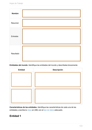 Nombre
Resumen
Entradas
Resultado
Entidades del mundo. Identique las entidades del mundo y descríbalas brevemente.
Entidad Descripción
Características de las entidades. Identique las características de cada una de las
entidades y escriba la clase en UML con el tipo de datos adecuado.
Entidad 1
Hojas de Trabajo
123
 