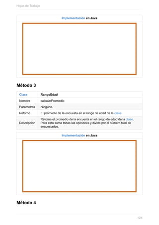 Implementación en Java
Método 3
Clase RangoEdad
Nombre calcularPromedio
Parámetros Ninguno.
Retorno El promedio de la encuesta en el rango de edad de la clase.
Descripción
Retorna el promedio de la encuesta en el rango de edad de la clase.
Para esto suma todas las opiniones y divide por el número total de
encuestados.
Implementación en Java
Método 4
Hojas de Trabajo
128
 