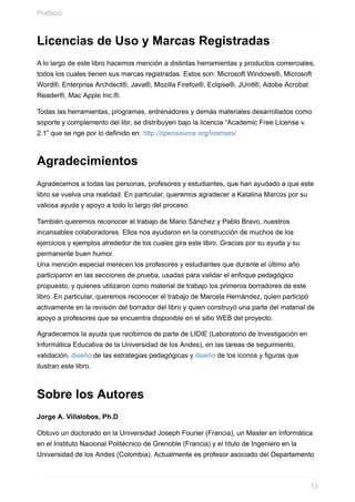 Licencias de Uso y Marcas Registradas
A lo largo de este libro hacemos mención a distintas herramientas y productos comerciales,
todos los cuales tienen sus marcas registradas. Estos son: Microsoft Windows®, Microsoft
Word®, Enterprise Architect®, Java®, Mozilla Firefox®, Eclipse®, JUnit®, Adobe Acrobat
Reader®, Mac Apple Inc.®.
Todas las herramientas, programas, entrenadores y demás materiales desarrollados como
soporte y complemento del libr, se distribuyen bajo la licencia “Academic Free License v.
2.1” que se rige por lo definido en: http://opensource.org/licenses/
Agradecimientos
Agradecemos a todas las personas, profesores y estudiantes, que han ayudado a que este
libro se vuelva una realidad. En particular, queremos agradecer a Katalina Marcos por su
valiosa ayuda y apoyo a todo lo largo del proceso.
También queremos reconocer el trabajo de Mario Sánchez y Pablo Bravo, nuestros
incansables colaboradores. Ellos nos ayudaron en la construcción de muchos de los
ejercicios y ejemplos alrededor de los cuales gira este libro. Gracias por su ayuda y su
permanente buen humor.
Una mención especial merecen los profesores y estudiantes que durante el último año
participaron en las secciones de prueba, usadas para validar el enfoque pedagógico
propuesto, y quienes utilizaron como material de trabajo los primeros borradores de este
libro. En particular, queremos reconocer el trabajo de Marcela Hernández, quien participó
activamente en la revisión del borrador del libro y quien construyó una parte del material de
apoyo a profesores que se encuentra disponible en el sitio WEB del proyecto.
Agradecemos la ayuda que recibimos de parte de LIDIE (Laboratorio de Investigación en
Informática Educativa de la Universidad de los Andes), en las tareas de seguimiento,
validación, diseño de las estrategias pedagógicas y diseño de los iconos y figuras que
ilustran este libro.
Sobre los Autores
Jorge A. Villalobos, Ph.D
Obtuvo un doctorado en la Universidad Joseph Fourier (Francia), un Master en Informática
en el Instituto Nacional Politécnico de Grenoble (Francia) y el título de Ingeniero en la
Universidad de los Andes (Colombia). Actualmente es profesor asociado del Departamento
Prefacio
13
 