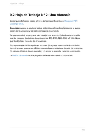 9.2 Hoja de Trabajo Nº 2: Una Alcancía
Descargue esta hoja de trabajo a través de los siguientes enlaces: Descargar PDF |
Descargar Word.
Enunciado: Analice la siguiente lectura e identique el mundo del problema, lo que se
espera de la aplicación y las restricciones para desarrollarla.
Se quiere construir un programa para manejar una alcancía. En la alcancía es posible
guardar monedas de distintas denominaciones: $50, $100, $200, $500 y $1000. No se
guardan billetes o monedas de otros valores.
El programa debe dar las siguientes opciones: (1) agregar una moneda de una de las
denominaciones que maneja, (2) informar cuántas monedas tiene de cada denominación,
(3) calcular el total de dinero ahorrado y (4) romper la alcancía, vaciando su contenido.
La interfaz de usuario de este programa es la que se muestra a continuación:
Hojas de Trabajo
133
 