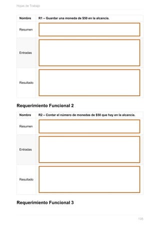 Nombre R1 – Guardar una moneda de $50 en la alcancía.
Resumen
Entradas
Resultado
Requerimiento Funcional 2
Nombre R2 – Contar el número de monedas de $50 que hay en la alcancía.
Resumen
Entradas
Resultado
Requerimiento Funcional 3
Hojas de Trabajo
135
 