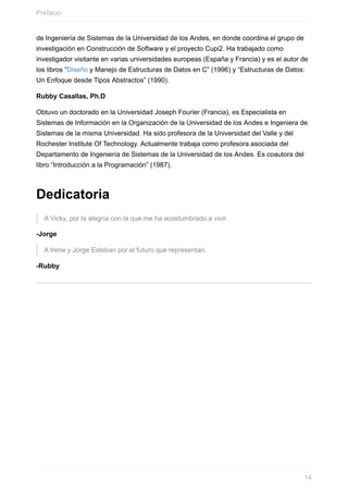 de Ingeniería de Sistemas de la Universidad de los Andes, en donde coordina el grupo de
investigación en Construcción de Software y el proyecto Cupi2. Ha trabajado como
investigador visitante en varias universidades europeas (España y Francia) y es el autor de
los libros “Diseño y Manejo de Estructuras de Datos en C” (1996) y “Estructuras de Datos:
Un Enfoque desde Tipos Abstractos” (1990).
Rubby Casallas, Ph.D
Obtuvo un doctorado en la Universidad Joseph Fourier (Francia), es Especialista en
Sistemas de Información en la Organización de la Universidad de los Andes e Ingeniera de
Sistemas de la misma Universidad. Ha sido profesora de la Universidad del Valle y del
Rochester Institute Of Technology. Actualmente trabaja como profesora asociada del
Departamento de Ingeniería de Sistemas de la Universidad de los Andes. Es coautora del
libro “Introducción a la Programación” (1987).
Dedicatoria
A Vicky, por la alegría con la que me ha acostumbrado a vivir.
-Jorge
A Irene y Jorge Esteban por el futuro que representan.
-Rubby
Prefacio
14
 