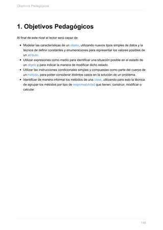 1. Objetivos Pedagógicos
Al final de este nivel el lector será capaz de:
Modelar las características de un objeto, utilizando nuevos tipos simples de datos y la
técnica de definir constantes y enumeraciones para representar los valores posibles de
un atributo.
Utilizar expresiones como medio para identificar una situación posible en el estado de
un objeto y para indicar la manera de modificar dicho estado.
Utilizar las instrucciones condicionales simples y compuestas como parte del cuerpo de
un método, para poder considerar distintos casos en la solución de un problema.
Identificar de manera informal los métodos de una clase, utilizando para esto la técnica
de agrupar los métodos por tipo de responsabilidad que tienen: construir, modificar o
calcular.
Objetivos Pedagógicos
146
 