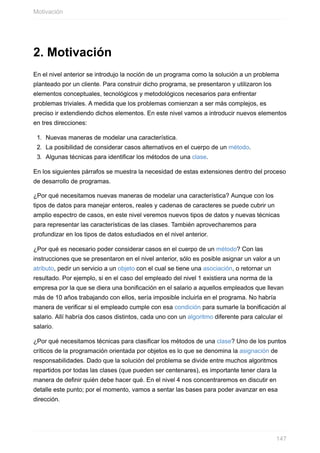 2. Motivación
En el nivel anterior se introdujo la noción de un programa como la solución a un problema
planteado por un cliente. Para construir dicho programa, se presentaron y utilizaron los
elementos conceptuales, tecnológicos y metodológicos necesarios para enfrentar
problemas triviales. A medida que los problemas comienzan a ser más complejos, es
preciso ir extendiendo dichos elementos. En este nivel vamos a introducir nuevos elementos
en tres direcciones:
1. Nuevas maneras de modelar una característica.
2. La posibilidad de considerar casos alternativos en el cuerpo de un método.
3. Algunas técnicas para identificar los métodos de una clase.
En los siguientes párrafos se muestra la necesidad de estas extensiones dentro del proceso
de desarrollo de programas.
¿Por qué necesitamos nuevas maneras de modelar una característica? Aunque con los
tipos de datos para manejar enteros, reales y cadenas de caracteres se puede cubrir un
amplio espectro de casos, en este nivel veremos nuevos tipos de datos y nuevas técnicas
para representar las características de las clases. También aprovecharemos para
profundizar en los tipos de datos estudiados en el nivel anterior.
¿Por qué es necesario poder considerar casos en el cuerpo de un método? Con las
instrucciones que se presentaron en el nivel anterior, sólo es posible asignar un valor a un
atributo, pedir un servicio a un objeto con el cual se tiene una asociación, o retornar un
resultado. Por ejemplo, si en el caso del empleado del nivel 1 existiera una norma de la
empresa por la que se diera una bonificación en el salario a aquellos empleados que llevan
más de 10 años trabajando con ellos, sería imposible incluirla en el programa. No habría
manera de verificar si el empleado cumple con esa condición para sumarle la bonificación al
salario. Allí habría dos casos distintos, cada uno con un algoritmo diferente para calcular el
salario.
¿Por qué necesitamos técnicas para clasificar los métodos de una clase? Uno de los puntos
críticos de la programación orientada por objetos es lo que se denomina la asignación de
responsabilidades. Dado que la solución del problema se divide entre muchos algoritmos
repartidos por todas las clases (que pueden ser centenares), es importante tener clara la
manera de definir quién debe hacer qué. En el nivel 4 nos concentraremos en discutir en
detalle este punto; por el momento, vamos a sentar las bases para poder avanzar en esa
dirección.
Motivación
147
 