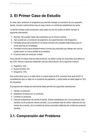 3. El Primer Caso de Estudio
En este caso, tenemos un programa que permite manejar el inventario de una pequeña
tienda, conocer cuánto dinero hay en caja y tener un control de estadísticas de venta.
La tienda maneja cuatro productos, para cada uno de los cuales se debe manejar la
siguiente información:
1. Nombre. No pueden haber dos productos con el mismo nombre.
2. Tipo (puede ser un producto de papelería, de supermercado o de droguería).
3. Cantidad actual del producto en la tienda (número de unidades disponibles para la
venta que hay en la bodega).
4. Cantidad mínima para abastecimiento (número de productos por debajo del cual se
puede hacer un nuevo pedido al proveedor).
5. El precio base de venta por unidad.
Para calcular el precio final de cada producto, se deben sumar los impuestos que define la
ley (IVA). Dichos impuestos dependen del tipo del producto, de la siguiente manera:
Papelería: 16%
Supermercado: 4%
Droguería: 12%.
Eso quiere decir que si un lápiz tiene un precio base de $10, el precio final será de $11,6
considerando que un lápiz es un producto de papelería, y sobre estos se debe pagar el 16%
de impuestos.
El programa de manejo de esta tienda debe permitir las siguientes operaciones:
1. Vender un producto.
2. Abastecer la tienda con un producto.
3. Cambiar un producto.
4. Calcular estadísticas de ventas la tienda. Dichas estadísticas son: (a) el producto más
vendido, (b) El producto menos vendido, (c) la cantidad total de dinero obtenido por las
ventas de la tienda, (d) la cantidad de dinero promedio obtenido por unidad de producto
vendida.
3.1. Comprensión del Problema
El Primer Caso de Estudio
149
 