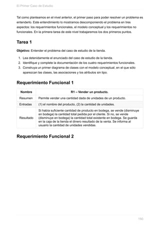 Tal como planteamos en el nivel anterior, el primer paso para poder resolver un problema es
entenderlo. Este entendimiento lo mostramos descomponiendo el problema en tres
aspectos: los requerimientos funcionales, el modelo conceptual y los requerimientos no
funcionales. En la primera tarea de este nivel trabajaremos los dos primeros puntos.
Tarea 1
Objetivo: Entender el problema del caso de estudio de la tienda.
1. Lea detenidamente el enunciado del caso de estudio de la tienda.
2. Identifique y complete la documentación de los cuatro requerimientos funcionales.
3. Construya un primer diagrama de clases con el modelo conceptual, en el que sólo
aparezcan las clases, las asociaciones y los atributos sin tipo.
Requerimiento Funcional 1
Nombre R1 – Vender un producto.
Resumen Permite vender una cantidad dada de unidades de un producto.
Entradas (1) el nombre del producto, (2) la cantidad de unidades.
Resultado
Si había suficiente cantidad de producto en bodega, se vende (disminuye
en bodega) la cantidad total pedida por el cliente. Si no, se vende
(disminuye en bodega) la cantidad total existente en bodega. Se guarda
en la caja de la tienda el dinero resultado de la venta. Se informa al
usuario la cantidad de unidades vendidas.
Requerimiento Funcional 2
El Primer Caso de Estudio
150
 