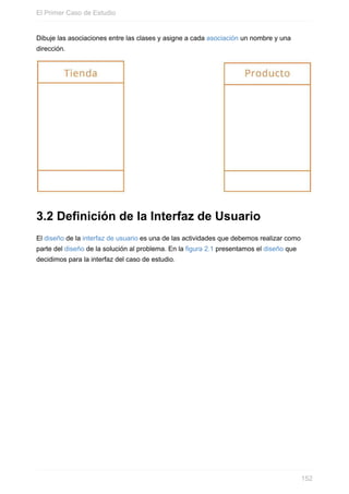 Dibuje las asociaciones entre las clases y asigne a cada asociación un nombre y una
dirección.
3.2 Definición de la Interfaz de Usuario
El diseño de la interfaz de usuario es una de las actividades que debemos realizar como
parte del diseño de la solución al problema. En la figura 2.1 presentamos el diseño que
decidimos para la interfaz del caso de estudio.
El Primer Caso de Estudio
152
 