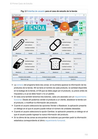 Fig. 2.1 Interfaz de usuario para el caso de estudio de la tienda
La ventana del programa tiene dos zonas: en la primera aparece la información de los
productos de la tienda. Allí se tiene el nombre de cada producto, la cantidad disponible
en la bodega de la tienda, el IVA que se debe pagar por el producto, su precio antes de
impuestos y si ya se debe hacer o no un pedido.
En esta zona también tenemos tres botones, cada uno asociado con un requerimiento
funcional. Desde allí podemos vender el producto a un cliente, abastecer la tienda con
el producto, o modificar la información del producto.
Cuando el usuario selecciona las opciones Vender o Abastecer, la aplicación presenta
un diálogo en el que el usuario puede indicar el número de unidades deseadas.
Cuando el usuario selecciona la opción Cambiar, la aplicación presenta un diálogo en el
que el usuario puede ingresar la nueva información del producto.
En la última de las zonas se encuentran los botones que permiten pedir la información
estadística correspondiente al último requerimiento funcional.
El Primer Caso de Estudio
153
 