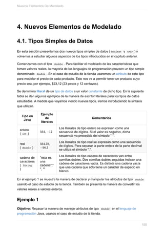 4. Nuevos Elementos de Modelado
4.1. Tipos Simples de Datos
En esta sección presentamos dos nuevos tipos simples de datos ( boolean y char ) y
volvemos a estudiar algunos aspectos de los tipos introducidos en el capítulo anterior.
Comenzamos con el tipo double . Para facilitar el modelado de las características que
toman valores reales, la mayoría de los lenguajes de programación proveen un tipo simple
denominado double . En el caso de estudio de la tienda usaremos un atributo de este tipo
para modelar el precio de cada producto. Esto nos va a permitir tener un producto cuyo
precio sea, por ejemplo, $23,12 (23 pesos y 12 centavos).
Se denomina literal de un tipo de datos a un valor constante de dicho tipo. En la siguiente
tabla se dan algunos ejemplos de la manera de escribir literales para los tipos de datos
estudiados. A medida que vayamos viendo nuevos tipos, iremos introduciendo la sintaxis
que utilizan.
Tipo en
Java
Ejemplo
de
literales
Comentarios
entero
( int )
564, −12
Los literales de tipo entero se expresan como una
secuencia de dígitos. Si el valor es negativo, dicha
secuencia va precedida del símbolo "-".
real
( double )
564.78,
−98.3
Los literales de tipo real se expresan como una secuencia
de dígitos. Para separar la parte entera de la parte decimal
se utiliza el símbolo ".".
cadena de
caracteres
( String
)
"esta es
una
cadena","
", ""
Los literales de tipo cadena de caracteres van entre
comillas dobles. Dos comillas dobles seguidas indican una
cadena de caracteres vacía. Es distinta una cadena vacía
que una cadena que sólo tiene un carácter de espacio en
blanco.
En el ejemplo 1 se muestra la manera de declarar y manipular los atributos de tipo double
usando el caso de estudio de la tienda. También se presenta la manera de convertir los
valores reales a valores enteros.
Ejemplo 1
Objetivo: Repasar la manera de manejar atributos de tipo double en el lenguaje de
programación Java, usando el caso de estudio de la tienda.
Nuevos Elementos De Modelado
155
 