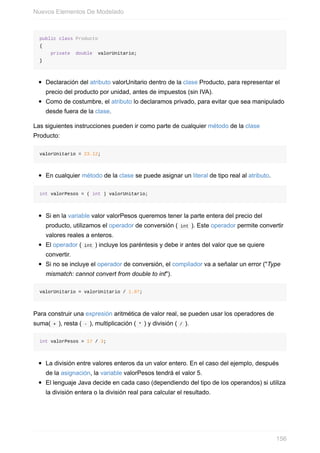 public class Producto
{
private double valorUnitario;
}
Declaración del atributo valorUnitario dentro de la clase Producto, para representar el
precio del producto por unidad, antes de impuestos (sin IVA).
Como de costumbre, el atributo lo declaramos privado, para evitar que sea manipulado
desde fuera de la clase.
Las siguientes instrucciones pueden ir como parte de cualquier método de la clase
Producto:
valorUnitario = 23.12;
En cualquier método de la clase se puede asignar un literal de tipo real al atributo.
int valorPesos = ( int ) valorUnitario;
Si en la variable valor valorPesos queremos tener la parte entera del precio del
producto, utilizamos el operador de conversión ( int ). Este operador permite convertir
valores reales a enteros.
El operador ( int ) incluye los paréntesis y debe ir antes del valor que se quiere
convertir.
Si no se incluye el operador de conversión, el compilador va a señalar un error ("Type
mismatch: cannot convert from double to int").
valorUnitario = valorUnitario / 1.07;
Para construir una expresión aritmética de valor real, se pueden usar los operadores de
suma( + ), resta ( - ), multiplicación ( * ) y división ( / ).
int valorPesos = 17 / 3;
La división entre valores enteros da un valor entero. En el caso del ejemplo, después
de la asignación, la variable valorPesos tendrá el valor 5.
El lenguaje Java decide en cada caso (dependiendo del tipo de los operandos) si utiliza
la división entera o la división real para calcular el resultado.
Nuevos Elementos De Modelado
156
 
