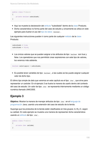 public class Producto
{
private boolean subsidiado;
}
Aquí se muestra la declaración del atributo "subsidiado" dentro de la clase Producto.
Dicha característica no forma parte del caso de estudio y únicamente se utiliza en este
ejemplo para ilustrar el uso del tipo de datos boolean .
Las siguientes instrucciones pueden ir como parte de cualquier método de la clase
Producto:
subsidiado = true;
subsidiado = false;
Los únicos valores que se pueden asignar a los atributos de tipo boolean son true y
false. Los operadores que nos permitirán crear expresiones con este tipo de valores,
los veremos más adelante.
boolean valorLogico = subsidiado;
Es posible tener variables de tipo boolean , a las cuales se les puede asignar cualquier
valor de dicho tipo.
El último tipo simple de dato que veremos en este capítulo es el tipo char , que sirve para
representar un carácter. En el ejemplo 3 se ilustra la manera de usarlo dentro del contexto
del caso de estudio. Un valor de tipo char se representa internamente mediante un código
numérico llamado UNICODE.
Ejemplo 3
Objetivo: Mostrar la manera de manejar atributos de tipo char en el lenguaje de
programación Java, usando una extensión del caso de estudio de la tienda.
Suponga que los productos de la tienda están clasificados en tres grupos: A, B y C, según
su calidad. En este ejemplo se muestra una manera de representar dicha característica
usando un atributo de tipo char .
public class Producto
{
private char calidad;
}
Nuevos Elementos De Modelado
158
 