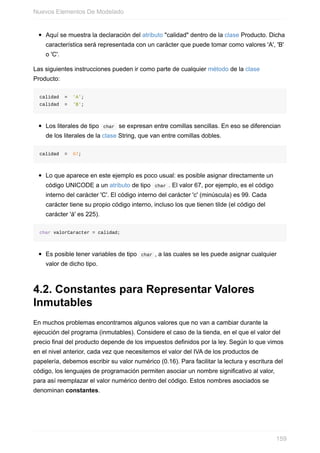 Aquí se muestra la declaración del atributo "calidad" dentro de la clase Producto. Dicha
característica será representada con un carácter que puede tomar como valores 'A', 'B'
o 'C'.
Las siguientes instrucciones pueden ir como parte de cualquier método de la clase
Producto:
calidad = 'A';
calidad = 'B';
Los literales de tipo char se expresan entre comillas sencillas. En eso se diferencian
de los literales de la clase String, que van entre comillas dobles.
calidad = 67;
Lo que aparece en este ejemplo es poco usual: es posible asignar directamente un
código UNICODE a un atributo de tipo char . El valor 67, por ejemplo, es el código
interno del carácter 'C'. El código interno del carácter 'c' (minúscula) es 99. Cada
carácter tiene su propio código interno, incluso los que tienen tilde (el código del
carácter 'á' es 225).
char valorCaracter = calidad;
Es posible tener variables de tipo char , a las cuales se les puede asignar cualquier
valor de dicho tipo.
4.2. Constantes para Representar Valores
Inmutables
En muchos problemas encontramos algunos valores que no van a cambiar durante la
ejecución del programa (inmutables). Considere el caso de la tienda, en el que el valor del
precio final del producto depende de los impuestos definidos por la ley. Según lo que vimos
en el nivel anterior, cada vez que necesitemos el valor del IVA de los productos de
papelería, debemos escribir su valor numérico (0.16). Para facilitar la lectura y escritura del
código, los lenguajes de programación permiten asociar un nombre significativo al valor,
para así reemplazar el valor numérico dentro del código. Estos nombres asociados se
denominan constantes.
Nuevos Elementos De Modelado
159
 
