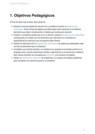 1. Objetivos Pedagógicos
Al final de este nivel el lector será capaz de:
Explicar el proceso global de solución de un problema usando un programa de
computador. Esto incluye las etapas que debe seguir para resolverlo y los distintos
elementos que debe ir produciendo a medida que construye la solución.
Analizar un problema simple que se va a resolver usando un programa de computador,
construyendo un modelo con los elementos que intervienen en el problema y
especificando los servicios que el programa debe ofrecer.
Explicar la estructura de un programa de computador y el papel que desempeña cada
uno de los elementos que lo componen.
Completar una solución parcial a un problema (un programa incompleto escrito en el
lenguaje Java), usando expresiones simples, asignaciones e invocaciones a métodos.
Esto implica entender los conceptos de parámetro y de creación de objetos.
Utilizar un ambiente de desarrollo de programas y un espacio de trabajo predefinido,
para completar una solución parcial a un problema.
Objetivos Pedagógicos
16
 