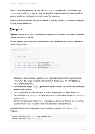 Estas constantes pueden ser de cualquier tipo de datos (por ejemplo, puede haber una
constante de tipo String o double ) y se les debe fijar su valor desde la declaración. Dicho
valor no puede ser modificado en ningún punto del programa.
El ejemplo 4 desarrolla esa idea con el caso de la tienda y muestra la sintaxis en Java para
declarar y usar constantes.
Ejemplo 4
Objetivo: Mostrar el uso de constantes para representar los valores inmutables, usando el
caso de estudio de la tienda.
En este ejemplo ilustramos el uso de constantes para representar los posibles valores del
IVA de los productos.
public class Producto
{
//--------------------------------------
// Constantes
//--------------------------------------
private final static double IVA_PAPELERIA = 0.16;
private final static double IVA_SUPERMERCADO = 0.04;
private final static double IVA_FARMACIA = 0.12;
...
}
Declaramos tres constantes que tienen los valores posibles del IVA en el problema:
16%, 12% y 4%. Estas constantes se llaman IVA_FARMACIA, IVA_PAPELERIA e
IVA_SUPERMERCADO.
Son constantes de tipo double , puesto que de ese tipo son los valores inmutables que
queremos representar.
Las constantes se declaran privadas si no van a ser usadas por fuera de la clase.
Para inicializar una constante, se debe elegir un literal del mismo tipo de la constante, o
una expresión.
Dentro de la declaración de la clase, se agrega una zona para declarar las constantes.
Es conveniente situar esa zona antes de la declaración de los atributos.
Las siguientes instrucciones pueden ir como parte de cualquier método de la clase
Producto:
precio = valorUnitario * ( 1 + IVA_SUPERMERCADO );
precio = valorUnitario * ( 1 + 0.04 );
Nuevos Elementos De Modelado
160
 