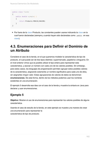 public class Tienda
{
public double ejemplo( )
{
return Producto.PRECIO_MAXIMO;
}
}
Por fuera de la clase Producto, las constantes pueden usarse indicando la clase en la
cual fueron declaradas (siempre y cuando hayan sido declaradas como public en esa
clase).
4.3. Enumeraciones para Definir el Dominio de
un Atributo
Considere el caso de la tienda, en el que queremos modelar la característica de tipo de
producto, el cual puede ser de tres tipos distintos: supermercado, papelería o droguería. En
el nivel anterior vimos que es posible utilizar el tipo entero para representar esta
característica, y asociar un número con cada uno de los valores posibles. Sin embargo,
para estos casos, los lenguajes de programación permiten agrupar estos posibles valores
de la característica, asignando solamente un nombre significativo para cada uno de ellos,
sin asignarles ningún valor. Estas agrupaciones de valores de datos se denominan
enumeraciones. De esta forma, dentro de los métodos podemos usar los nombres
existentes en una enumeración.
El ejemplo 5 desarrolla esa idea con el caso de la tienda y muestra la sintaxis en Java para
declarar y usar enumeraciones.
Ejemplo 5
Objetivo: Mostrar el uso de enumeraciones para representar los valores posibles de alguna
característica.
Usando el caso de estudio de la tienda, en este ejemplo se muestra una manera de crear
una enumeración para representar la
característica de tipo de producto.
Nuevos Elementos De Modelado
162
 