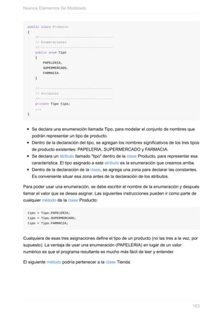 public class Producto
{
//--------------------------------------
// Enumeraciones
//--------------------------------------
public enum Tipo
{
PAPELERIA,
SUPERMERCADO,
FARMACIA
}
//--------------------------------------
// Atributos
//--------------------------------------
private Tipo tipo;
...
}
Se declara una enumeración llamada Tipo, para modelar el conjunto de nombres que
podrán representar un tipo de producto.
Dentro de la declaración del tipo, se agregan los nombres significativos de los tres tipos
de producto existentes: PAPELERIA, SUPERMERCADO y FARMACIA.
Se declara un atributo llamado "tipo" dentro de la clase Producto, para representar esa
característica. El tipo asignado a este atributo es la enumeración que creamos arriba.
Dentro de la declaración de la clase, se agrega una zona para declarar las constantes.
Es conveniente situar esa zona antes de la declaración de los atributos.
Para poder usar una enumeración, se debe escribir el nombre de la enumeración y después
llamar el valor que se desea asignar. Las siguientes instrucciones pueden ir como parte de
cualquier método de la clase Producto:
tipo = Tipo.PAPELERIA;
tipo = Tipo.SUPERMERCADO;
tipo = Tipo.FARMACIA;
Cualquiera de esas tres asignaciones define el tipo de un producto (no las tres a la vez, por
supuesto). La ventaja de usar una enumeración (PAPELERIA) en lugar de un valor
numérico es que el programa resultante es mucho más fácil de leer y entender.
El siguiente método podría pertenecer a la clase Tienda:
Nuevos Elementos De Modelado
163
 
