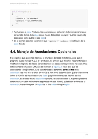 public void ejemplo( )
{
...
tipoVenta = Tipo.PAPELERIA;
tipoCompra = Tipo.SUPERMERCADO;
...
}
Por fuera de la clase Producto, las enumeraciones se llaman de la misma manera que
se llamaba dentro de la clase donde fueron declaradas (siempre y cuando hayan sido
declaradas como public en esa clase).
En el ejemplo estamos suponiendo que tipoVenta y tipoCompra son atributos de la
clase Tienda.
4.4. Manejo de Asociaciones Opcionales
Supongamos que queremos modificar el enunciado del caso de la tienda, para que el
programa pueda manejar 1, 2, 3 ó 4 productos. Lo primero que debemos hacer entonces es
modificar el diagrama de clases, para indicar que las asociaciones pueden o no existir. Para
esto usamos la sintaxis de UML que se ilustra en la figura 2.2, y que dice que las
asociaciones son opcionales. Esta característica se denomina cardinalidad de la
asociación y se verá más a fondo en el nivel 3. Por ahora podemos decir que la cardinalidad
define el número de instancias de una clase que pueden manejarse a través de una
asociación. En el caso de una asociación opcional, la cardinalidad es 0..1 (para expresar la
cardinalidad, se usan dos números separados con dos puntos), puesto que a través de la
asociación puede manejarse un objeto de la otra clase o ningún objeto.
Nuevos Elementos De Modelado
164
 