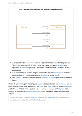 Fig. 2.2 Diagrama de clases con asociaciones opcionales
La cardinalidad de la asociación llamada producto1 entre la clase Tienda y la clase
Producto es cero o uno (0..1), para indicar que puede o no existir el objeto que
representa la asociación producto1. Lo mismo sucede con cada una de las demás
asociaciones.
Si en el diagrama no aparece ninguna cardinalidad en una asociación, se interpreta
como que ésta es 1 (existe exactamente un objeto de la otra clase).
En la figura 2.3 aparece un ejemplo de un diagrama de objetos para este diagrama de
clases.
Dentro de un método, para indicar que el objeto correspondiente a una asociación que no
está presente (que no hay, por ejemplo, un objeto de la clase Producto para la asociación
producto1) se utiliza el valor especial null ( producto1 = null; ). En la figura 2.3 se
muestra un ejemplo de un diagrama de objetos para el modelo conceptual de la figura
anterior.
Cuando se intenta llamar un método a través de una asociación cuyo valor es null, el
computador muestra el error: NullPointerException.
Nuevos Elementos De Modelado
165
 
