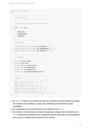 public class Producto
{
//-------------------------------------------
// Enumeraciones
//-------------------------------------------
/**
* Enumeradores para los tipos de producto.
*/
public enum Tipo
{
PAPELERIA,
SUPERMERCADO,
DROGUERIA
}
//-------------------------------------------
// Constantes
//-------------------------------------------
private final static double IVA_PAPELERIA = 0.16;
private final static double IVA_SUPERMERCADO = 0.04;
private final static double IVA_DROGUERIA = 0.12;
//-------------------------------------------
// Atributos
//-------------------------------------------
private String nombre;
private Tipo tipo;
private double valorUnitario;
private int cantidadBodega;
private int cantidadMinima;
private int cantidadUnidadesVendidas;
//-------------------------------------------
//Métodos
//-------------------------------------------
public String darNombre( ) { ... }
public Tipo darTipo( ) { ... }
public double darValorUnitario( ) { ... }
public int darCantidadBodega( ) { ... }
public int darCantidadMinima( ) { ... }
public int darCantidadUnidadesVendidas( ) { ... }
}
En la clase Producto, se declaran primero las constantes para representar los valores
de modelado de los atributos. Luego, las constantes que representan valores
inmutables.
En la segunda zona va la declaración de los atributos de la clase.
En la tercera zona se observa la lista de signaturas de algunos de los métodos de la
clase Producto que utilizaremos en la siguiente sección. Esta lista se irá completando
poco a poco, a medida que avancemos en el capítulo.
Nuevos Elementos De Modelado
168
 