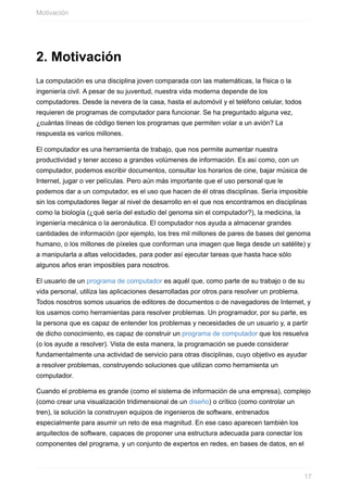 2. Motivación
La computación es una disciplina joven comparada con las matemáticas, la física o la
ingeniería civil. A pesar de su juventud, nuestra vida moderna depende de los
computadores. Desde la nevera de la casa, hasta el automóvil y el teléfono celular, todos
requieren de programas de computador para funcionar. Se ha preguntado alguna vez,
¿cuántas líneas de código tienen los programas que permiten volar a un avión? La
respuesta es varios millones.
El computador es una herramienta de trabajo, que nos permite aumentar nuestra
productividad y tener acceso a grandes volúmenes de información. Es así como, con un
computador, podemos escribir documentos, consultar los horarios de cine, bajar música de
Internet, jugar o ver películas. Pero aún más importante que el uso personal que le
podemos dar a un computador, es el uso que hacen de él otras disciplinas. Sería imposible
sin los computadores llegar al nivel de desarrollo en el que nos encontramos en disciplinas
como la biología (¿qué sería del estudio del genoma sin el computador?), la medicina, la
ingeniería mecánica o la aeronáutica. El computador nos ayuda a almacenar grandes
cantidades de información (por ejemplo, los tres mil millones de pares de bases del genoma
humano, o los millones de píxeles que conforman una imagen que llega desde un satélite) y
a manipularla a altas velocidades, para poder así ejecutar tareas que hasta hace sólo
algunos años eran imposibles para nosotros.
El usuario de un programa de computador es aquél que, como parte de su trabajo o de su
vida personal, utiliza las aplicaciones desarrolladas por otros para resolver un problema.
Todos nosotros somos usuarios de editores de documentos o de navegadores de Internet, y
los usamos como herramientas para resolver problemas. Un programador, por su parte, es
la persona que es capaz de entender los problemas y necesidades de un usuario y, a partir
de dicho conocimiento, es capaz de construir un programa de computador que los resuelva
(o los ayude a resolver). Vista de esta manera, la programación se puede considerar
fundamentalmente una actividad de servicio para otras disciplinas, cuyo objetivo es ayudar
a resolver problemas, construyendo soluciones que utilizan como herramienta un
computador.
Cuando el problema es grande (como el sistema de información de una empresa), complejo
(como crear una visualización tridimensional de un diseño) o crítico (como controlar un
tren), la solución la construyen equipos de ingenieros de software, entrenados
especialmente para asumir un reto de esa magnitud. En ese caso aparecen también los
arquitectos de software, capaces de proponer una estructura adecuada para conectar los
componentes del programa, y un conjunto de expertos en redes, en bases de datos, en el
Motivación
17
 