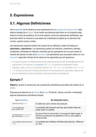 5. Expresiones
5.1. Algunas Definiciones
Una expresión es la manera en que expresamos en un lenguaje de programación algo
sobre el estado de un objeto. Es el medio que tenemos para decir en un programa algo
sobre el mundo del problema. En el nivel anterior vimos las expresiones aritméticas, que
permitían definir la manera en que debía ser modificado el estado de un elemento del
mundo, usando sumas y restas.
Las expresiones aparecen dentro del cuerpo de los métodos y están formadas por
operandos y operadores. Los operandos pueden ser atributos, parámetros, literales,
constantes o llamadas de métodos, mientras que los operadores son los que indican la
manera de calcular el valor de la expresión. Los operadores que se pueden utilizar en una
expresión dependen del tipo de los datos de los operandos que allí aparezcan.
En algunos casos es indispensable utilizar paréntesis para evitar la ambigüedad en las
expresiones. Por ejemplo, la expresión 10 – 4 – 2 puede ser interpretada de dos
maneras, cada una con un resultado distinto: 10 – ( 4 – 2 ) = 8, o también ( 10 – 4 ) – 2
= 4. Es buena idea usar siempre paréntesis en las expresiones, para estar seguros de
que la interpretación del computador es la que nosotros necesitamos.
Ejemplo 7
Objetivo: Ilustrar la manera de usar expresiones aritméticas para hablar del estado de un
objeto.
Suponga que estamos en un objeto de la clase Producto. Vamos a escribir e interpretar
algunas expresiones aritméticas simples.
La expresión... Se interpreta como...
valorUnitario * 2 El doble del valor unitario del producto.
cantidadBodega -
cantidadMinima
La cantidad del producto que hay que vender antes de
poder hacer un pedido.
valorUnitario * ( 1 + (
IVA_PAPELERIA / 2 ) )
El precio final al consumidor si el producto debe pagar el
IVA de los productos de papelería (16%) y sólo paga la
mitad de éste.
cantidadUnidadesVendidas
* 1.1
La cantidad de unidades vendidas del producto, inflado en
un 10%.
Expresiones
170
 