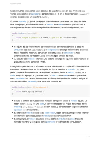 Existen muchas operaciones sobre cadenas de caracteres, pero en este nivel sólo nos
vamos a interesar en el operador de concatenación ( + ), en el de comparación ( equals ) y
en el de extracción de un carácter ( charAt ).
El primer operador ( + ) sirve para pegar dos cadenas de caracteres, una después de la
otra. Por ejemplo, si quisiéramos tener un método en la clase Producto que calculara el
mensaje que se debe mostrar en la publicidad de la tienda, tendría la siguiente forma:
public String darPublicidad( )
{
return "Compre el producto " + nombre + " por solo $" + valorUnitario;
}
Si alguno de los operandos no es una cadena de caracteres (como es el caso del
atributo de tipo real valorUnitario ) el compilador se encarga de convertirlo a cadena.
No es necesario hacer una conversión explícita porque el compilador lo hace
automáticamente por nosotros, para todos los tipos simples de datos.
Al ejecutar este método, retornará una cadena con algo del siguiente estilo: Compre el
producto cuaderno por solo $100.50.
La segunda operación que nos interesa en este momento es la comparación de cadenas de
caracteres. A diferencia de los tipos simples, en donde se utiliza el operador == , para
poder comparar dos cadenas de caracteres es necesario llamar el método equals de la
clase String. Por ejemplo, si queremos tener un método en la clase Producto que reciba
como parámetro una cadena de caracteres e informe si el nombre del producto es igual al
valor recibido como parámetro, éste sería más o menos así:
public boolean esIgual( String pBuscado )
{
return nombre.equals( pBuscado );
}
Se usa la sintaxis de invocación de métodos para poder utilizar el método equals. La
razón es que String es una clase, y se deben respetar las reglas de llamada de un
método ( int , double y boolean no son clases, y por esta razón se puede utilizar el
operador == directamente).
El retorno del método equals es de tipo boolean, razón por la cual lo podemos retornar
directamente como respuesta del método que queremos construir.
En el ejemplo, el método equals se invoca sobre el atributo de la clase Producto
llamado "nombre" y se le pasa como parámetro el valor recibido en "buscado".
Expresiones
173
 