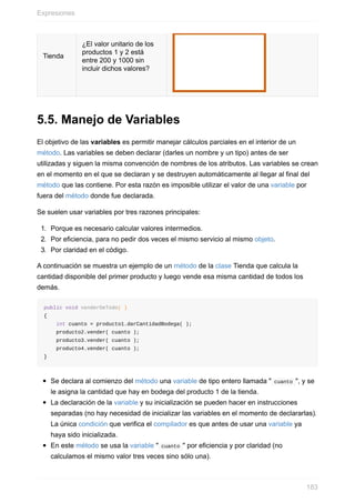 Tienda
¿El valor unitario de los
productos 1 y 2 está
entre 200 y 1000 sin
incluir dichos valores?
5.5. Manejo de Variables
El objetivo de las variables es permitir manejar cálculos parciales en el interior de un
método. Las variables se deben declarar (darles un nombre y un tipo) antes de ser
utilizadas y siguen la misma convención de nombres de los atributos. Las variables se crean
en el momento en el que se declaran y se destruyen automáticamente al llegar al final del
método que las contiene. Por esta razón es imposible utilizar el valor de una variable por
fuera del método donde fue declarada.
Se suelen usar variables por tres razones principales:
1. Porque es necesario calcular valores intermedios.
2. Por eficiencia, para no pedir dos veces el mismo servicio al mismo objeto.
3. Por claridad en el código.
A continuación se muestra un ejemplo de un método de la clase Tienda que calcula la
cantidad disponible del primer producto y luego vende esa misma cantidad de todos los
demás.
public void venderDeTodo( )
{
int cuanto = producto1.darCantidadBodega( );
producto2.vender( cuanto );
producto3.vender( cuanto );
producto4.vender( cuanto );
}
Se declara al comienzo del método una variable de tipo entero llamada " cuanto ", y se
le asigna la cantidad que hay en bodega del producto 1 de la tienda.
La declaración de la variable y su inicialización se pueden hacer en instrucciones
separadas (no hay necesidad de inicializar las variables en el momento de declararlas).
La única condición que verifica el compilador es que antes de usar una variable ya
haya sido inicializada.
En este método se usa la variable " cuanto " por eficiencia y por claridad (no
calculamos el mismo valor tres veces sino sólo una).
Expresiones
183
 