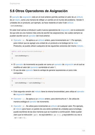 5.6 Otros Operadores de Asignación
El operador de asignación visto en el nivel anterior permite cambiar el valor de un atributo
de un objeto, como una manera de reejar un cambio en el mundo del problema. Vender 5
unidades de un producto, por ejemplo, se hace restando el valor 5 del atributo
cantidadBodega .
En este nivel vamos a introducir cuatro nuevos operadores de asignación, con la aclaración
de que sólo es una manera más corta de escribir las asignaciones, las cuales siempre se
pueden escribir con el operador del nivel anterior.
Operador ++ . Se aplica a un atributo entero, para incrementarlo en 1. Por ejemplo,
para indicar que se agregó una unidad de un producto a la bodega (en la clase
Producto), se puede utilizar cualquiera de las siguientes versiones del mismo método.
public void agregarNuevaUnidadBodega( )
{
cantidadBodega++;
}
El operador de incremento se puede ver como un operador de asignación en el cual se
modifica el valor del operando sumándole el valor 1.
El uso de este operador tiene la ventaja de generar expresiones un poco más
compactas.
public void agregarNuevaUnidadBodega( )
{
cantidadBodega = cantidadBodega + 1;
}
Esta segunda versión del método tiene la misma funcionalidad, pero utiliza el operador
de asignación normal.
Operador -- . Se aplica a un atributo entero, para disminuirlo en 1. Se utiliza de
manera análoga al operador de incremento.
Operador += . Se utiliza para incrementar un atributo en cualquier valor. Por ejemplo,
el método para hacer un pedido de una cierta cantidad de unidades para la bodega,
puede escribirse de las dos maneras que se muestran a continuación. Debe quedar
claro que la instrucción var++ es equivalente a var += 1 , y equivalente a su vez a
var = var + 1 .
Expresiones
184
 