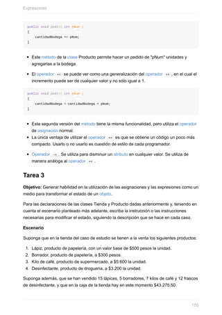 public void pedir( int pNum )
{
cantidadBodega += pNum;
}
Este método de la clase Producto permite hacer un pedido de "pNum" unidades y
agregarlas a la bodega.
El operador += se puede ver como una generalización del operador ++ , en el cual el
incremento puede ser de cualquier valor y no sólo igual a 1.
public void pedir( int pNum )
{
cantidadBodega = cantidadBodega + pNum;
}
Esta segunda versión del método tiene la misma funcionalidad, pero utiliza el operador
de asignación normal.
La única ventaja de utilizar el operador += es que se obtiene un código un poco más
compacto. Usarlo o no usarlo es cuestión de estilo de cada programador.
Operador -= . Se utiliza para disminuir un atributo en cualquier valor. Se utiliza de
manera análoga al operador += .
Tarea 3
Objetivo: Generar habilidad en la utilización de las asignaciones y las expresiones como un
medio para transformar el estado de un objeto.
Para las declaraciones de las clases Tienda y Producto dadas anteriormente y, teniendo en
cuenta el escenario planteado más adelante, escriba la instrucción o las instrucciones
necesarias para modificar el estado, siguiendo la descripción que se hace en cada caso.
Escenario
Suponga que en la tienda del caso de estudio se tienen a la venta los siguientes productos:
1. Lápiz, producto de papelería, con un valor base de $500 pesos la unidad.
2. Borrador, producto de papelería, a $300 pesos.
3. Kilo de café, producto de supermercado, a $5.600 la unidad.
4. Desinfectante, producto de droguería, a $3.200 la unidad.
Suponga además, que se han vendido 15 lápices, 5 borradores, 7 kilos de café y 12 frascos
de desinfectante, y que en la caja de la tienda hay en este momento $43.275,50.
Expresiones
185
 
