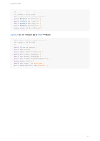 //-----------------------------------
// Signaturas de métodos
//-----------------------------------
public Producto darProducto1( )
public Producto darProducto2( )
public Producto darProducto3( )
public Producto darProducto4( )
public double darDineroEnCaja( )
Signatura de los métodos de la clase Producto:
//-----------------------------------
// Signaturas de métodos
//-----------------------------------
public String darNombre( )
public int darTipo( )
public double darValorUnitario( )
public int darCantidadBodega( )
public int darCantidadMinima( )
public int darCantidadUnidadesVendidas( )
public double darIVA( )
public int vender( int pCantidad )
public void abastecer( int pCantidad )
Expresiones
187
 