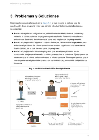 3. Problemas y Soluciones
Sigamos el escenario planteado en la figura 1.1, el cual resume el ciclo de vida de
construcción de un programa y nos va a permitir introducir la terminología básica que
necesitamos:
Paso 1: Una persona u organización, denominada el cliente, tiene un problema y
necesita la construcción de un programa para resolverlo. Para esto contacta una
empresa de desarrollo de software que pone a su disposición un programador.
Paso 2: El programador sigue un conjunto de etapas, denominadas el proceso, para
entender el problema del cliente y construir de manera organizada una solución de
buena calidad, de la cual formará parte un programa.
Paso 3: El programador instala el programa que resuelve el problema en un
computador y deja que el usuario lo utilice para resolver el problema. Fíjese que no es
necesario que el cliente y el usuario sean la misma persona. Piense por ejemplo que el
cliente puede ser el gerente de producción de una fábrica y, el usuario, un operario de
la misma.
Fig. 1.1 Proceso de solución de un problema
Problemas y Soluciones
19
 