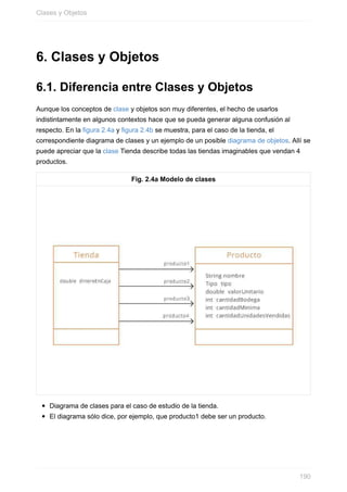 6. Clases y Objetos
6.1. Diferencia entre Clases y Objetos
Aunque los conceptos de clase y objetos son muy diferentes, el hecho de usarlos
indistintamente en algunos contextos hace que se pueda generar alguna confusión al
respecto. En la figura 2.4a y figura 2.4b se muestra, para el caso de la tienda, el
correspondiente diagrama de clases y un ejemplo de un posible diagrama de objetos. Allí se
puede apreciar que la clase Tienda describe todas las tiendas imaginables que vendan 4
productos.
Fig. 2.4a Modelo de clases
Diagrama de clases para el caso de estudio de la tienda.
El diagrama sólo dice, por ejemplo, que producto1 debe ser un producto.
Clases y Objetos
190
 