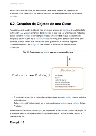sentido se puede decir que los métodos son capaces de resolver los problemas en
abstracto, y que cada objeto los aplica a su propio escenario para resolver su problema
concreto.
6.2. Creación de Objetos de una Clase
Recordemos la creación de objetos visto en el nivel anterior. Un objeto se crea utilizando la
instrucción new y dando el nombre de la clase de la cual va a ser una instancia. Todas las
clases tienen un método constructor por defecto, sin necesidad de que el programador
tenga que crearlo. Como no es responsabilidad del computador darle un valor inicial a los
atributos, cuando se usa este constructor, éstos quedan en un valor que se puede
considerar indefinido. En la figura 2.5 se muestra el resultado del llamado a este
constructor.
Fig. 2.5 Creación de un objeto usando la instrucción new
El resultado de ejecutar la instrucción del ejemplo es un nuevo objeto, con sus atributos
no inicializados.
Dicho objeto está "referenciado" por p, que puede ser un atributo o una variable de tipo
Producto.
Para inicializar los valores de un objeto, se debe definir en la clase un constructor propio. En
el siguiente ejemplo trabajaremos los conceptos vistos en el capítulo anterior, usando el
caso de la tienda.
Ejemplo 10
Clases y Objetos
192
 