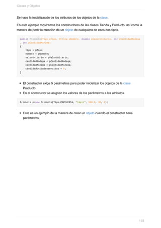 Se hace la inicialización de los atributos de los objetos de la clase.
En este ejemplo mostramos los constructores de las clases Tienda y Producto, así como la
manera de pedir la creación de un objeto de cualquiera de esos dos tipos.
public Producto(Tipo pTipo, String pNombre, double pValorUnitario, int pCantidadBodega
, int pCantidadMinima)
{
tipo = pTipo;
nombre = pNombre;
valorUnitario = pValorUnitario;
cantidadBodega = pCantidadBodega;
cantidadMinima = pCantidadMinima;
cantidadUnidadesVendidas = 0;
}
El constructor exige 5 parámetros para poder inicializar los objetos de la clase
Producto.
En el constructor se asignan los valores de los parámetros a los atributos.
Producto p=new Producto(Tipo.PAPELERIA, "lápiz", 500.0, 30, 9);
Este es un ejemplo de la manera de crear un objeto cuando el constructor tiene
parámetros.
Clases y Objetos
193
 