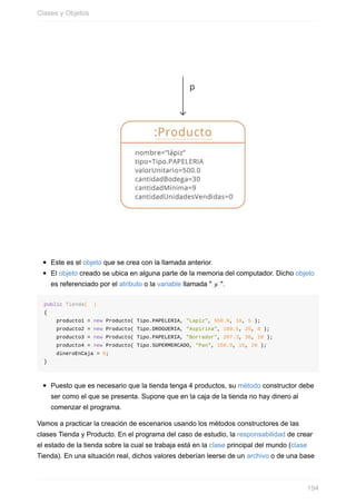 Este es el objeto que se crea con la llamada anterior.
El objeto creado se ubica en alguna parte de la memoria del computador. Dicho objeto
es referenciado por el atributo o la variable llamada " p ".
public Tienda( )
{
producto1 = new Producto( Tipo.PAPELERIA, "Lapiz", 550.0, 18, 5 );
producto2 = new Producto( Tipo.DROGUERIA, "Aspirina", 109.5, 25, 8 );
producto3 = new Producto( Tipo.PAPELERIA, "Borrador", 207.3, 30, 10 );
producto4 = new Producto( Tipo.SUPERMERCADO, "Pan", 150.0, 15, 20 );
dineroEnCaja = 0;
}
Puesto que es necesario que la tienda tenga 4 productos, su método constructor debe
ser como el que se presenta. Supone que en la caja de la tienda no hay dinero al
comenzar el programa.
Vamos a practicar la creación de escenarios usando los métodos constructores de las
clases Tienda y Producto. En el programa del caso de estudio, la responsabilidad de crear
el estado de la tienda sobre la cual se trabaja está en la clase principal del mundo (clase
Tienda). En una situación real, dichos valores deberían leerse de un archivo o de una base
Clases y Objetos
194
 