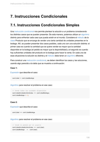 7. Instrucciones Condicionales
7.1. Instrucciones Condicionales Simples
Una instrucción condicional nos permite plantear la solución a un problema considerando
los distintos casos que se pueden presentar. De esta manera, podemos utilizar un algoritmo
distinto para enfrentar cada caso que pueda existir en el mundo. Considere el método de la
clase Producto que se encarga de vender una cierta cantidad de unidades presentes en la
bodega. Allí, se pueden presentar dos casos posibles, cada uno con una solución distinta: el
primer caso es cuando la cantidad que se quiere vender es mayor que la cantidad
disponible en la bodega (el pedido es mayor que la disponibilidad) y el segundo es cuando
hay suficientes unidades del producto en la bodega para hacer la venta. En cada una de
esas situaciones la solución es distinta y el método debe tener un algoritmo diferente.
Para construir una instrucción condicional, se deben identificar los casos y las soluciones,
usando algo parecido a la tabla que se muestra a continuación:
Caso 1:
Expresión que describe el caso:
cantidad > cantidadBodega
Algoritmo para resolver el problema en ese caso:
// Vende todas las unidades disponibles
cantidadUnidadesVendidas += cantidadBodega;
cantidadBodega = 0;
Caso 2:
Expresión que describe el caso:
cantidad <= cantidadBodega
Algoritmo para resolver el problema en ese caso:
// Vende lo pedido por el usuario
cantidadUnidadesVendidas += cantidad;
cantidadBodega -= cantidad;
Instrucciones Condicionales
198
 