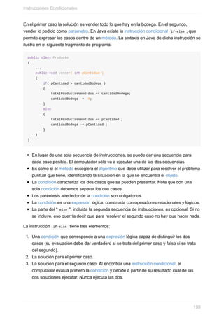 En el primer caso la solución es vender todo lo que hay en la bodega. En el segundo,
vender lo pedido como parámetro. En Java existe la instrucción condicional if-else , que
permite expresar los casos dentro de un método. La sintaxis en Java de dicha instrucción se
ilustra en el siguiente fragmento de programa:
public class Producto
{
...
public void vender( int pCantidad )
{
if( pCantidad > cantidadBodega )
{
totalProductosVendidos += cantidadBodega;
cantidadBodega = 0;
}
else
{
totalProductosVendidos += pCantidad ;
cantidadBodega -= pCantidad ;
}
}
}
En lugar de una sola secuencia de instrucciones, se puede dar una secuencia para
cada caso posible. El computador sólo va a ejecutar una de las dos secuencias.
Es como si el método escogiera el algoritmo que debe utilizar para resolver el problema
puntual que tiene, identificando la situación en la que se encuentra el objeto.
La condición caracteriza los dos casos que se pueden presentar. Note que con una
sola condición debemos separar los dos casos.
Los paréntesis alrededor de la condición son obligatorios.
La condición es una expresión lógica, construida con operadores relacionales y lógicos.
La parte del " else ", incluida la segunda secuencia de instrucciones, es opcional. Si no
se incluye, eso querría decir que para resolver el segundo caso no hay que hacer nada.
La instrucción if-else tiene tres elementos:
1. Una condición que corresponde a una expresión lógica capaz de distinguir los dos
casos (su evaluación debe dar verdadero si se trata del primer caso y falso si se trata
del segundo).
2. La solución para el primer caso.
3. La solución para el segundo caso. Al encontrar una instrucción condicional, el
computador evalúa primero la condición y decide a partir de su resultado cuál de las
dos soluciones ejecutar. Nunca ejecuta las dos.
Instrucciones Condicionales
199
 