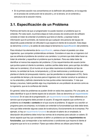 En la primera sección nos concentramos en la definición del problema, en la segunda
en el proceso de construcción de la solución y, en la tercera, en el contenido y
estructura de la solución misma.
3.1. Especificación de un Problema
Partimos del hecho de que un programador no puede resolver un problema que no
entiende. Por esta razón, la primera etapa en todo proceso de construcción de software
consiste en tratar de entender el problema que tiene el cliente, y expresar toda la
información que él suministre, de manera tal que cualquier otra persona del equipo de
desarrollo pueda entender sin dificultad lo que espera el cliente de la solución. Esta etapa
se denomina análisis y la salida de esta etapa la llamamos la especificación del problema.
Para introducir los elementos de la especificación, vamos a hacer el paralelo con otras
ingenierías, que comparten problemáticas similares. Considere el caso de un ingeniero civil
que se enfrenta al problema de construir una carretera. Lo primero que éste debe hacer es
tratar de entender y especificar el problema que le plantean. Para eso debe tratar de
identificar al menos tres aspectos del problema: (1) los requerimientos del usuario (entre
qué puntos quiere el cliente la carretera, cuántos carriles debe tener, para qué tipo de tráfico
debe ser la carretera), (2) el mundo en el que debe resolverse el problema (el tipo de
terreno, la cantidad de lluvia, la temperatura), y (3) las restricciones y condiciones que
plantea el cliente (el presupuesto máximo, que las pendientes no sobrepasen el 5%). Sería
una pérdida de tiempo y de recursos para el ingeniero civil, intentar construir la carretera si
no ha entendido y definido claramente los tres puntos antes mencionados. Y más que
tiempo y recursos, habrá perdido algo muy importante en una profesión de servicio como es
la ingeniería, que es la confianza del cliente.
En general, todos los problemas se pueden dividir en estos tres aspectos. Por una parte, se
debe identificar lo que el cliente espera de la solución. Esto se denomina un requerimiento
funcional. En el caso de la programación, un requerimiento funcional hace referencia a un
servicio que el programa debe proveer al usuario. El segundo aspecto que conforma un
problema es el mundo o contexto en el que ocurre el problema. Si alguien va a escribir un
programa para una empresa, no le basta con entender la funcionalidad que éste debe tener,
sino que debe entender algunas cosas de la estructura y funcionamiento de la empresa. Por
ejemplo, si hay un requerimiento funcional de calcular el salario de un empleado, la
descripción del problema debe incluir las normas de la empresa para calcular un salario. El
tercer aspecto que hay que considerar al definir un problema son los requerimientos no
funcionales, que corresponden a las restricciones o condiciones que impone el cliente al
programa que se le va a construir. Fíjese que estos últimos se utilizan para limitar las
Problemas y Soluciones
20
 